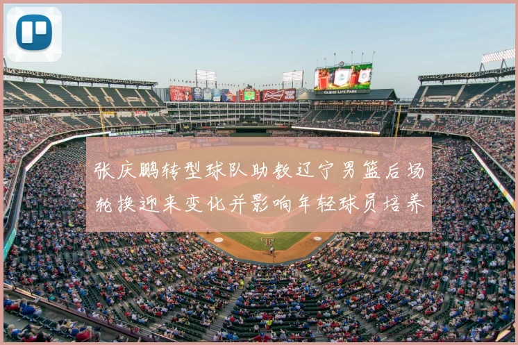 张庆鹏转型球队助教辽宁男篮后场轮换迎来变化并影响年轻球员培养