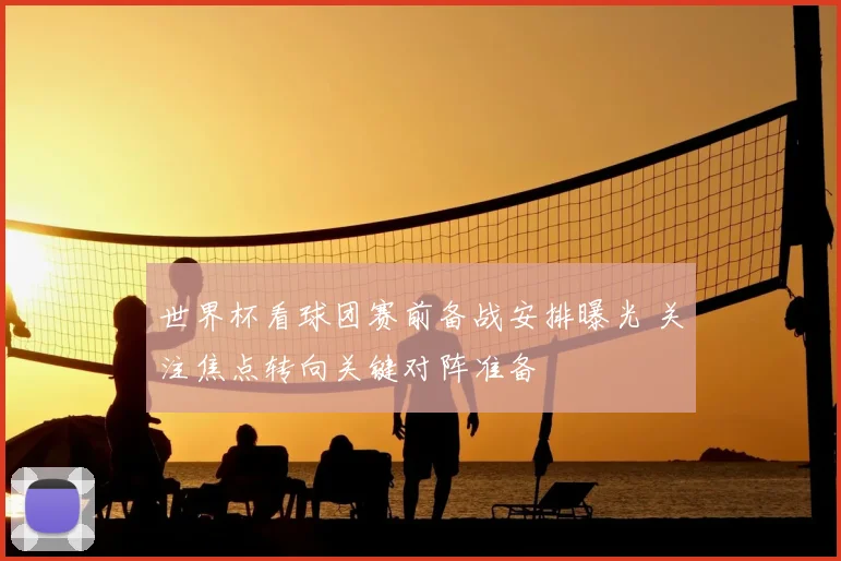 世界杯看球团赛前备战安排曝光 关注焦点转向关键对阵准备