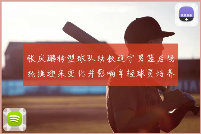 张庆鹏转型球队助教辽宁男篮后场轮换迎来变化并影响年轻球员培养