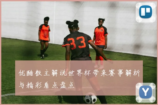 优酷教主解说世界杯带来赛事解析与精彩看点盘点