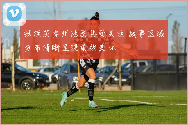 顿涅茨克州地图再受关注 战事区域分布清晰呈现前线变化